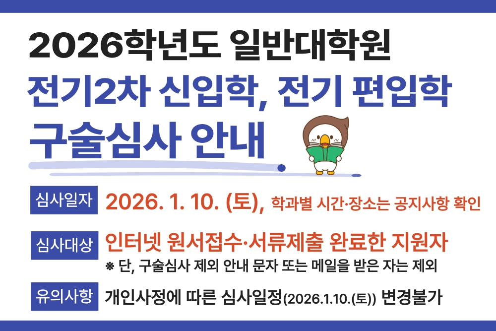 2026학년도 일반대학원 전기2차 신입학, 전기 편입학 구술심사 안내
										  심사일자 2026.1.10(토) 학과별 시간 장소는 공지사항 확인
										  심사대상 인터넷 원서접수 서류제출 완료한 지원자
										  단 구술심사 제외 안내 문자 또는 메일을 받은 자는 제외
										  유의사항 개인사정에 따른 심사일정 2026.1.10토 변경불가